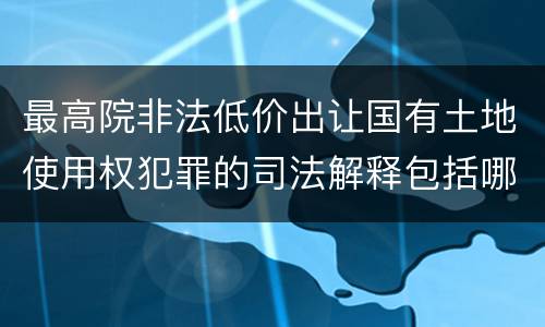 最高院非法低价出让国有土地使用权犯罪的司法解释包括哪些重要规定