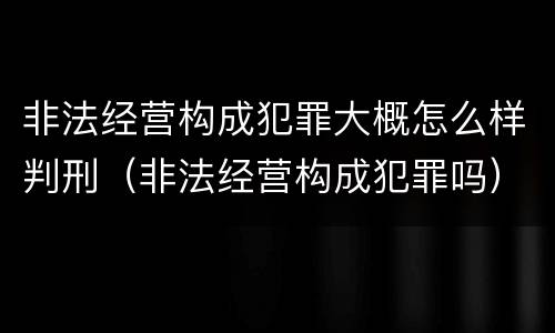 非法经营构成犯罪大概怎么样判刑（非法经营构成犯罪吗）