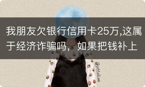 我朋友欠银行信用卡25万,这属于经济诈骗吗，如果把钱补上，会坐牢吗