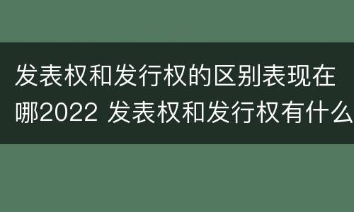 发表权和发行权的区别表现在哪2022 发表权和发行权有什么区别