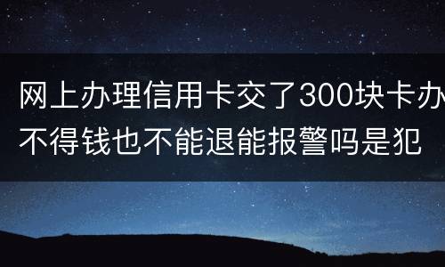 网上办理信用卡交了300块卡办不得钱也不能退能报警吗是犯法吗