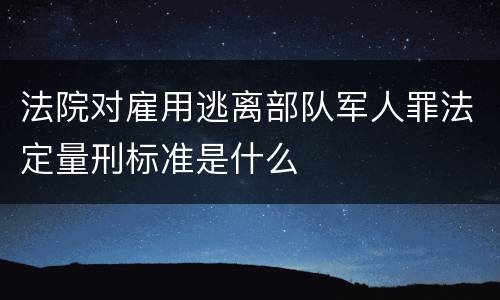 法院对雇用逃离部队军人罪法定量刑标准是什么