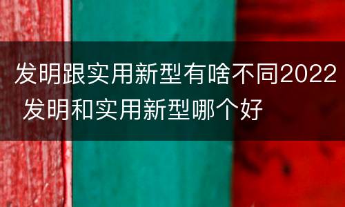 发明跟实用新型有啥不同2022 发明和实用新型哪个好