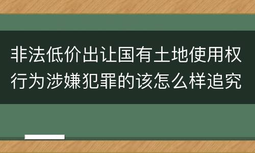非法低价出让国有土地使用权行为涉嫌犯罪的该怎么样追究责任