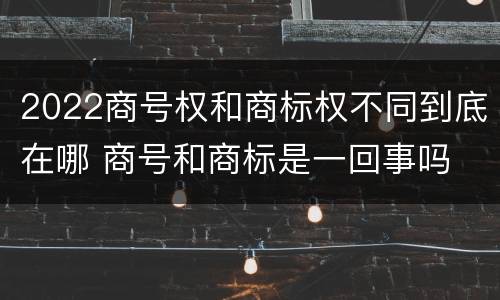 2022商号权和商标权不同到底在哪 商号和商标是一回事吗