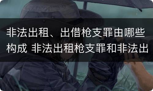 非法出租、出借枪支罪由哪些构成 非法出租枪支罪和非法出借枪支罪的区别