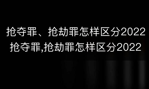 抢夺罪、抢劫罪怎样区分2022 抢夺罪,抢劫罪怎样区分2022刑法