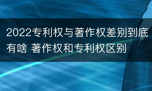 2022专利权与著作权差别到底有啥 著作权和专利权区别