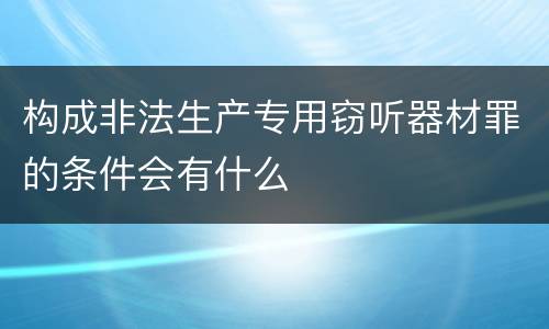构成非法生产专用窃听器材罪的条件会有什么