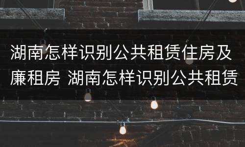 湖南怎样识别公共租赁住房及廉租房 湖南怎样识别公共租赁住房及廉租房信息