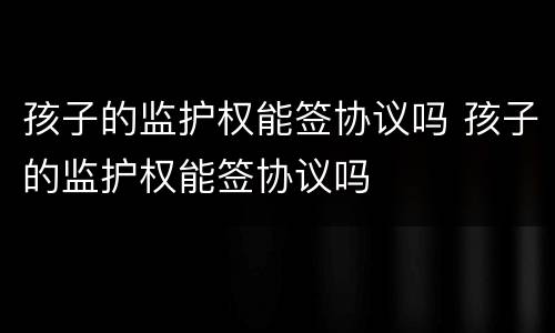 孩子的监护权能签协议吗 孩子的监护权能签协议吗