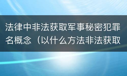 法律中非法获取军事秘密犯罪名概念（以什么方法非法获取军事秘密的构成非法获取军事秘密罪）