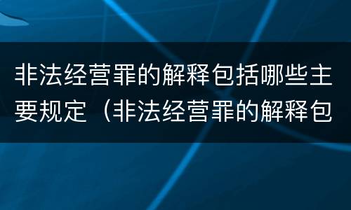 非法经营罪的解释包括哪些主要规定（非法经营罪的解释包括哪些主要规定和内容）