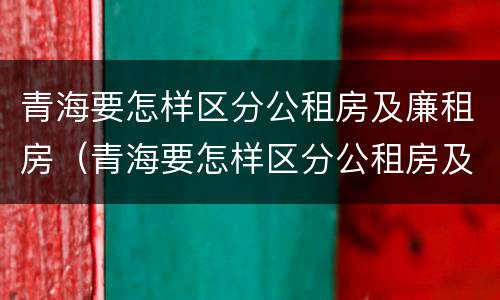 青海要怎样区分公租房及廉租房（青海要怎样区分公租房及廉租房呢）