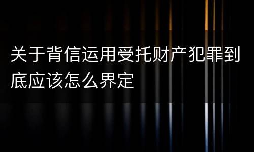 关于背信运用受托财产犯罪到底应该怎么界定