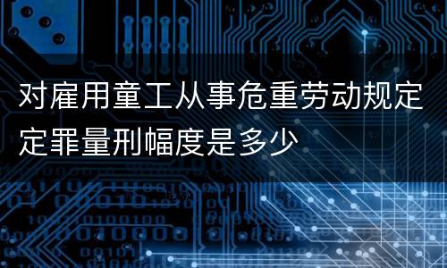 对雇用童工从事危重劳动规定定罪量刑幅度是多少