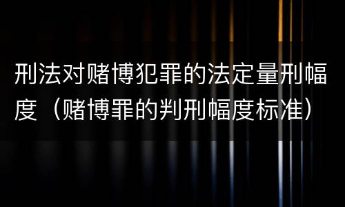 刑法对赌博犯罪的法定量刑幅度（赌博罪的判刑幅度标准）