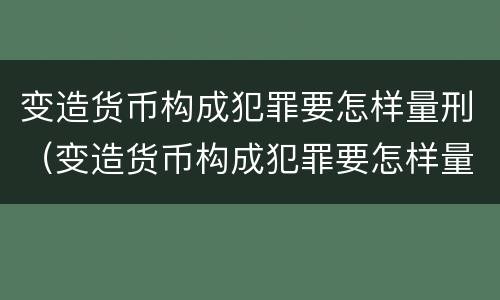 变造货币构成犯罪要怎样量刑（变造货币构成犯罪要怎样量刑呢）