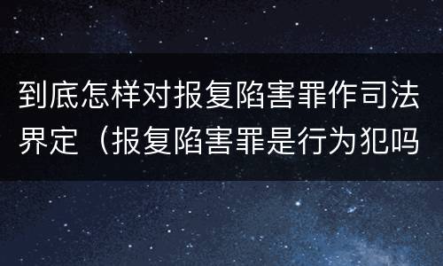 到底怎样对报复陷害罪作司法界定（报复陷害罪是行为犯吗）