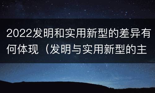 2022发明和实用新型的差异有何体现（发明与实用新型的主要区别）