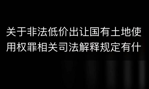 关于非法低价出让国有土地使用权罪相关司法解释规定有什么主要内容