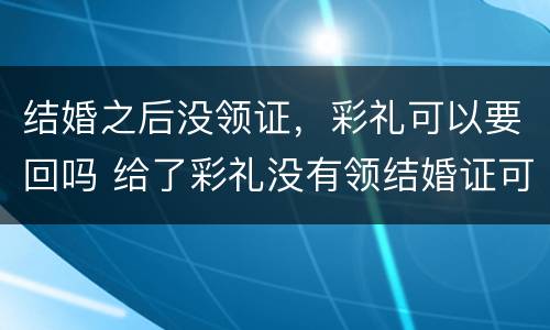 结婚之后没领证，彩礼可以要回吗 给了彩礼没有领结婚证可以要回吗