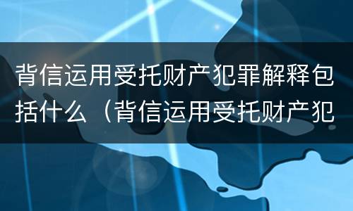 背信运用受托财产犯罪解释包括什么（背信运用受托财产犯罪解释包括什么罪名）
