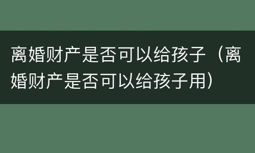 离婚财产是否可以给孩子（离婚财产是否可以给孩子用）