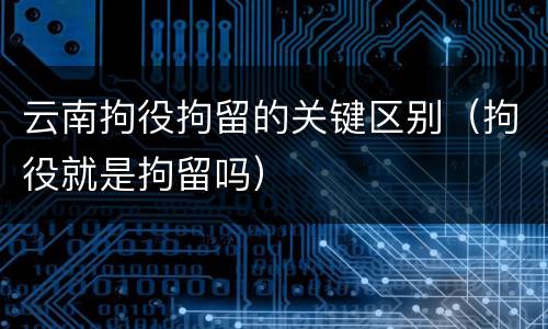云南拘役拘留的关键区别（拘役就是拘留吗）