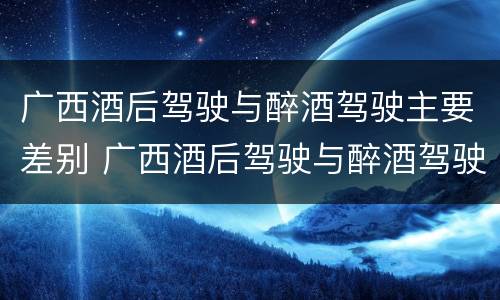广西酒后驾驶与醉酒驾驶主要差别 广西酒后驾驶与醉酒驾驶主要差别在于