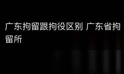 广东拘留跟拘役区别 广东省拘留所