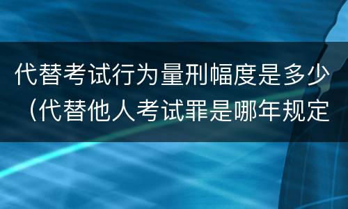 代替考试行为量刑幅度是多少（代替他人考试罪是哪年规定）