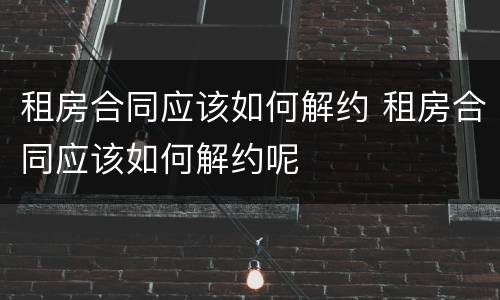 租房合同应该如何解约 租房合同应该如何解约呢