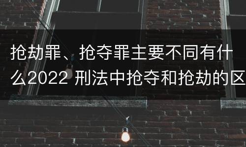 抢劫罪、抢夺罪主要不同有什么2022 刑法中抢夺和抢劫的区别