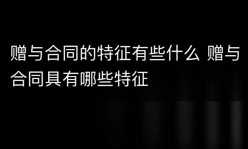 赠与合同的特征有些什么 赠与合同具有哪些特征