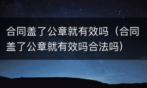 合同盖了公章就有效吗（合同盖了公章就有效吗合法吗）