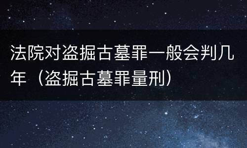 法院对盗掘古墓罪一般会判几年（盗掘古墓罪量刑）