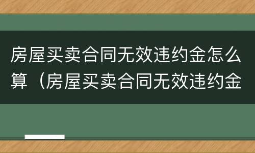 房屋买卖合同无效违约金怎么算（房屋买卖合同无效违约金怎么算赔偿）