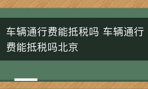 车辆通行费能抵税吗 车辆通行费能抵税吗北京