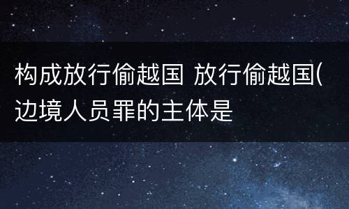 构成放行偷越国 放行偷越国(边境人员罪的主体是