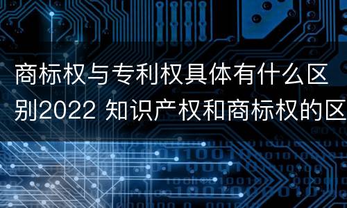 商标权与专利权具体有什么区别2022 知识产权和商标权的区别