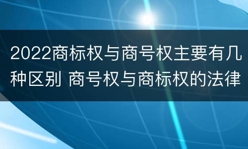 2022商标权与商号权主要有几种区别 商号权与商标权的法律冲突与解决