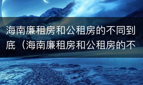 海南廉租房和公租房的不同到底（海南廉租房和公租房的不同到底在哪）