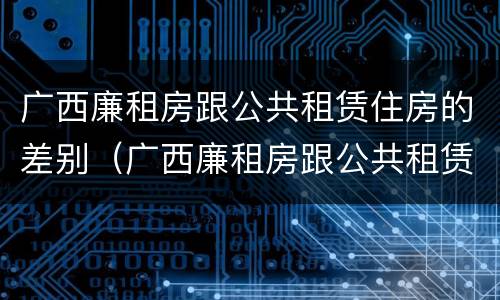 广西廉租房跟公共租赁住房的差别（广西廉租房跟公共租赁住房的差别大吗）
