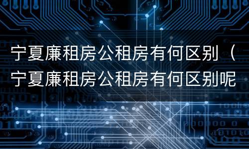 宁夏廉租房公租房有何区别（宁夏廉租房公租房有何区别呢）