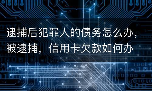逮捕后犯罪人的债务怎么办，被逮捕，信用卡欠款如何办