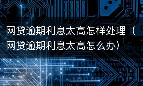 网贷逾期利息太高怎样处理（网贷逾期利息太高怎么办）