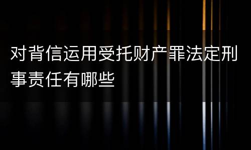 对背信运用受托财产罪法定刑事责任有哪些