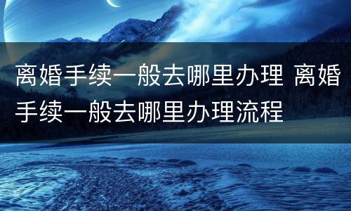 离婚手续一般去哪里办理 离婚手续一般去哪里办理流程