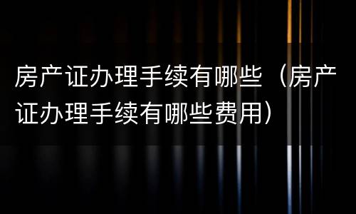 房产证办理手续有哪些（房产证办理手续有哪些费用）